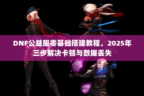 DNF公益服零基础搭建教程，2025年三步解决卡顿与数据丢失