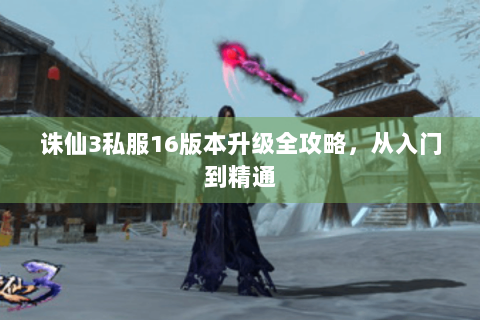 诛仙3私服16版本升级全攻略，从入门到精通