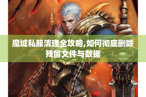 魔域私服清理全攻略,如何彻底删除残留文件与数据