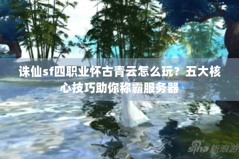 诛仙sf四职业怀古青云怎么玩？五大核心技巧助你称霸服务器