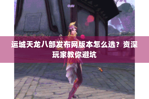 运城天龙八部发布网版本怎么选？资深玩家教你避坑