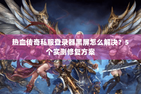 热血传奇私服登录器黑屏怎么解决？5个实测修复方案