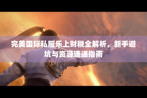 完美国际私服乐上财税全解析，新手避坑与资源速通指南