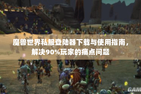 魔兽世界私服登陆器下载与使用指南，解决90%玩家的痛点问题