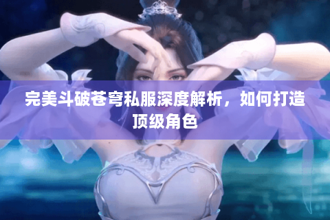 完美斗破苍穹私服深度解析，如何打造顶级角色