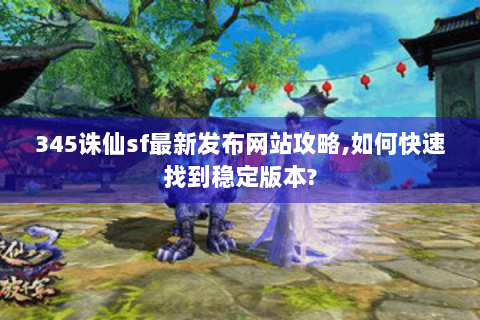 345诛仙sf最新发布网站攻略,如何快速找到稳定版本?