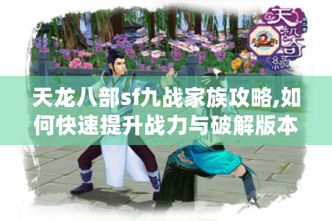天龙八部sf九战家族攻略,如何快速提升战力与破解版本难题?