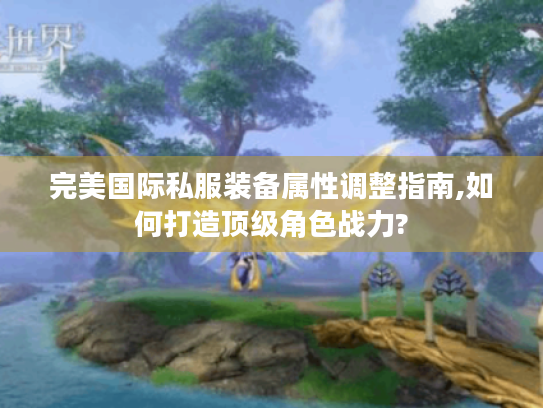 完美国际私服装备属性调整指南,如何打造顶级角色战力?