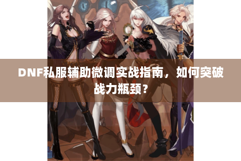 DNF私服辅助微调实战指南，如何突破战力瓶颈？