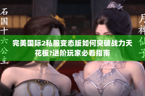 完美国际2私服变态版如何突破战力天花板?进阶玩家必看指南