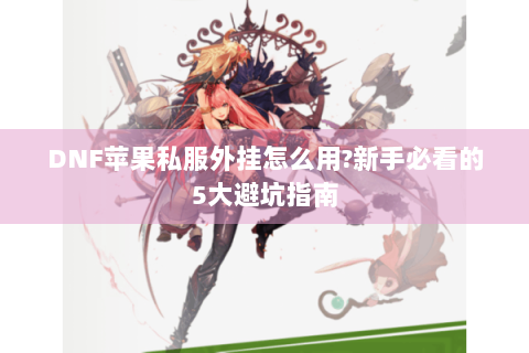 DNF苹果私服外挂怎么用?新手必看的5大避坑指南
