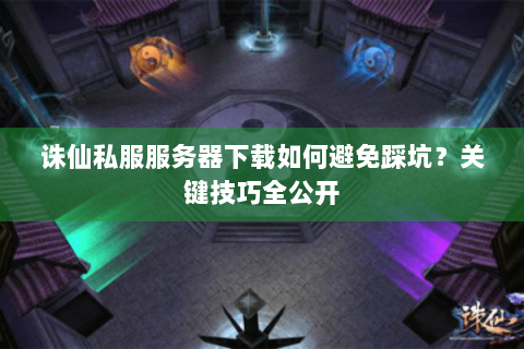 诛仙私服服务器下载如何避免踩坑？关键技巧全公开
