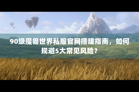 90级魔兽世界私服官网搭建指南，如何规避5大常见风险？