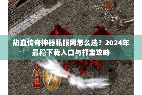 热血传奇神器私服网怎么选？2024年最稳下载入口与打宝攻略