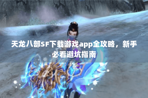 天龙八部SF下载游戏app全攻略，新手必看避坑指南