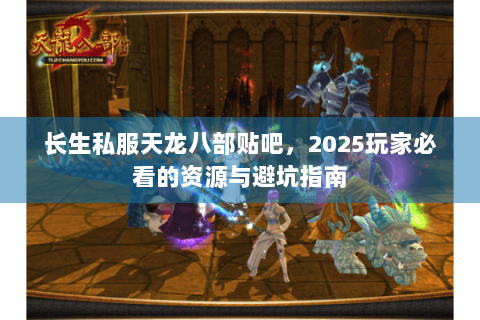 长生私服天龙八部贴吧，2025玩家必看的资源与避坑指南