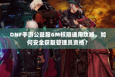 DNF手游公益服GM权限通用攻略，如何安全获取管理员资格？