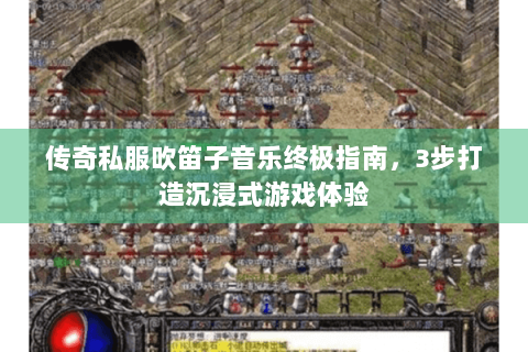 传奇私服吹笛子音乐终极指南，3步打造沉浸式游戏体验
