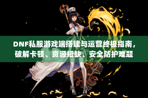 DNF私服游戏端搭建与运营终极指南，破解卡顿、资源短缺、安全防护难题