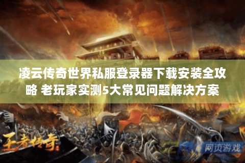凌云传奇世界私服登录器下载安装全攻略 老玩家实测5大常见问题解决方案