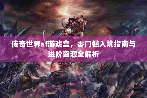 传奇世界sf游戏盒，零门槛入坑指南与进阶资源全解析