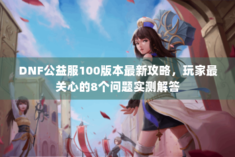 DNF公益服100版本最新攻略，玩家最关心的8个问题实测解答