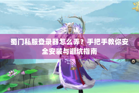 蜀门私服登录器怎么弄？手把手教你安全安装与避坑指南