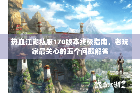 热血江湖私服170版本终极指南，老玩家最关心的五个问题解答
