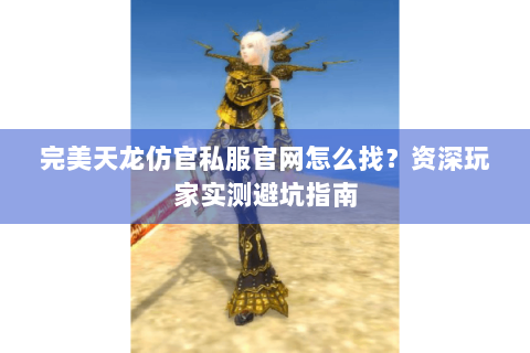 完美天龙仿官私服官网怎么找？资深玩家实测避坑指南