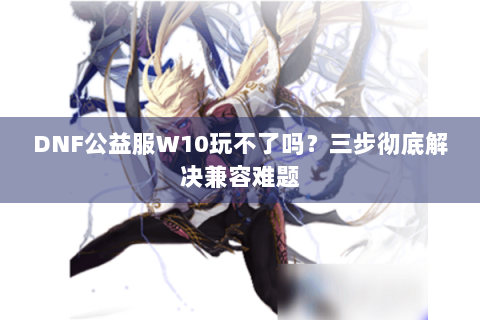 DNF公益服W10玩不了吗？三步彻底解决兼容难题