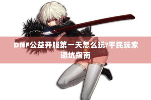 DNF公益开服第一天怎么玩?平民玩家避坑指南