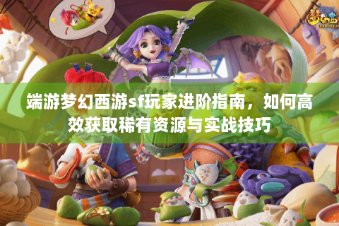 端游梦幻西游sf玩家进阶指南，如何高效获取稀有资源与实战技巧