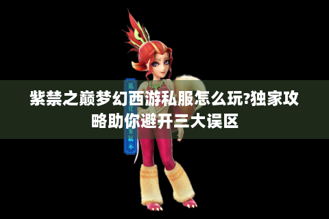紫禁之巅梦幻西游私服怎么玩?独家攻略助你避开三大误区