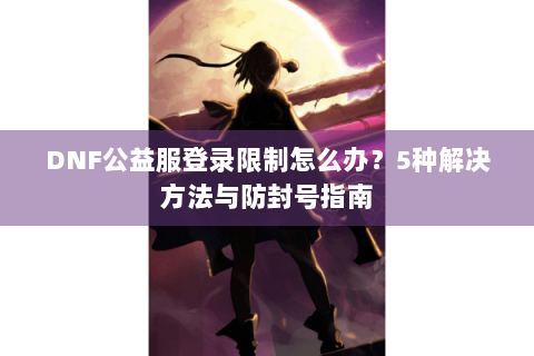 DNF公益服登录限制怎么办？5种解决方法与防封号指南