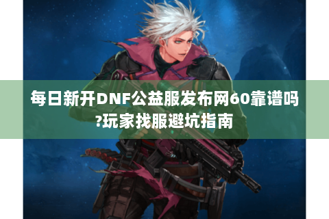 每日新开DNF公益服发布网60靠谱吗?玩家找服避坑指南