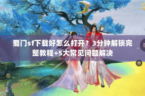蜀门sf下载好怎么打开？3分钟解锁完整教程+5大常见问题解决