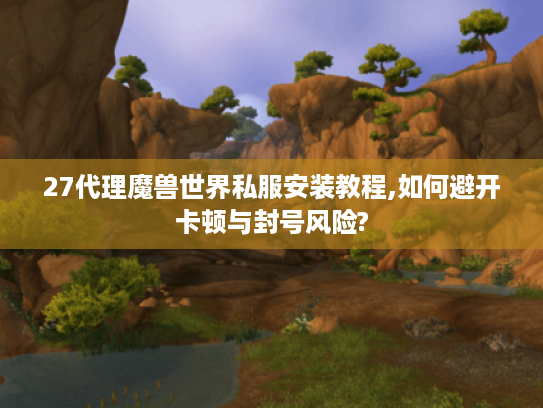 27代理魔兽世界私服安装教程,如何避开卡顿与封号风险?