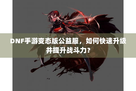 DNF手游变态版公益服，如何快速升级并提升战斗力？