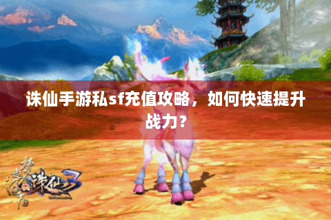 诛仙手游私sf充值攻略，如何快速提升战力？