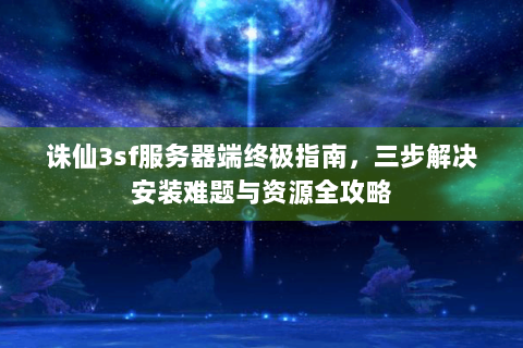 诛仙3sf服务器端终极指南，三步解决安装难题与资源全攻略