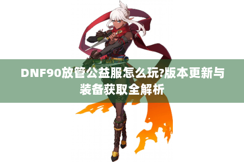 DNF90放管公益服怎么玩?版本更新与装备获取全解析