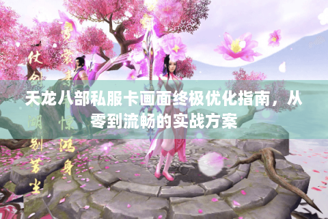 天龙八部私服卡画面终极优化指南，从零到流畅的实战方案