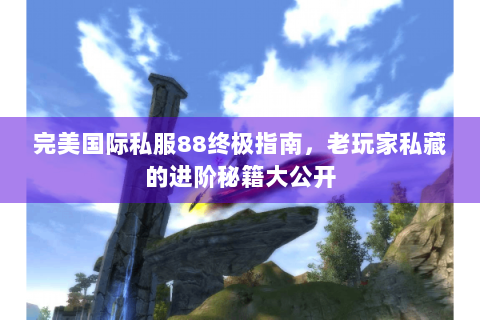 完美国际私服88终极指南，老玩家私藏的进阶秘籍大公开