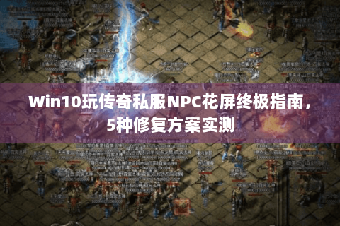 Win10玩传奇私服NPC花屏终极指南，5种修复方案实测