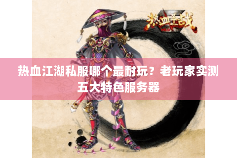 热血江湖私服哪个最耐玩？老玩家实测五大特色服务器