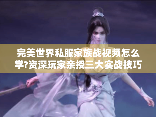 完美世界私服家族战视频怎么学?资深玩家亲授三大实战技巧