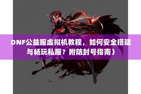 DNF公益服虚拟机教程，如何安全搭建与畅玩私服？附防封号指南）