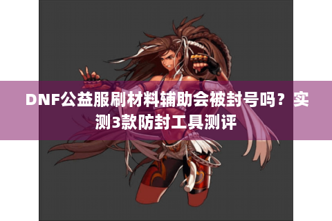 DNF公益服刷材料辅助会被封号吗？实测3款防封工具测评