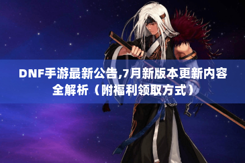 DNF手游最新公告,7月新版本更新内容全解析（附福利领取方式）