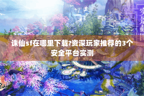 诛仙sf在哪里下载?资深玩家推荐的3个安全平台实测